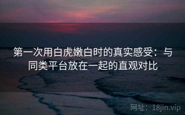第一次用白虎嫩白时的真实感受:与同类平台放在一起的直观对比 第1张 第一次用白虎嫩白时的真实感受:与同类平台放在一起的直观对比 第1张
