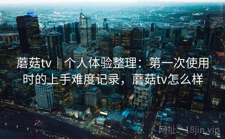 蘑菇tv|个人体验整理:第一次使用时的上手难度记录,蘑菇tv怎么样 第1张 蘑菇tv|个人体验整理:第一次使用时的上手难度记录,蘑菇tv怎么样 第1张