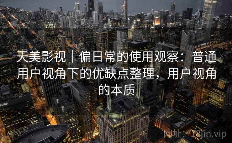 天美影视｜偏日常的使用观察：普通用户视角下的优缺点整理，用户视角的本质  第1张