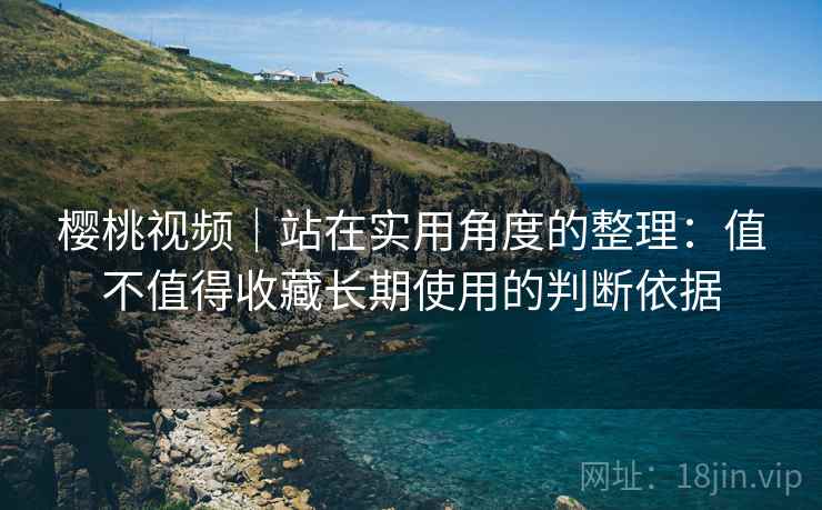 樱桃视频｜站在实用角度的整理：值不值得收藏长期使用的判断依据  第2张