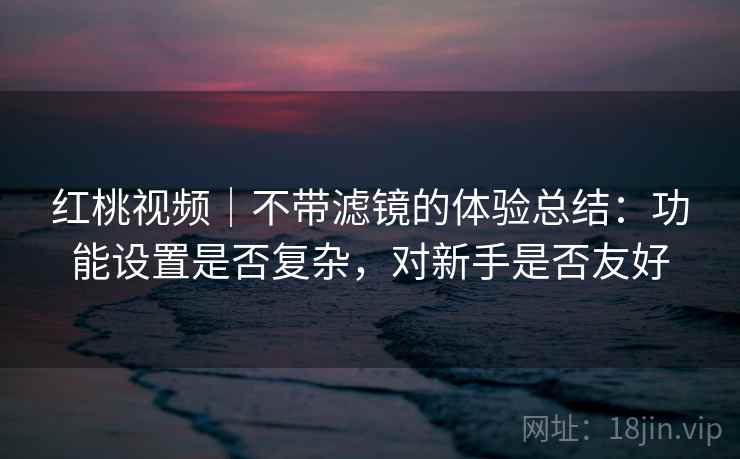 红桃视频｜不带滤镜的体验总结：功能设置是否复杂，对新手是否友好  第2张