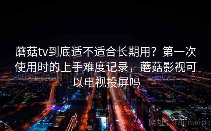 蘑菇tv到底适不适合长期用？第一次使用时的上手难度记录，蘑菇影视可以电视投屏吗  第2张