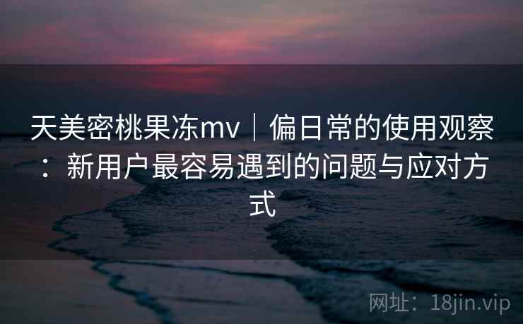 天美密桃果冻mv｜偏日常的使用观察：新用户最容易遇到的问题与应对方式  第2张