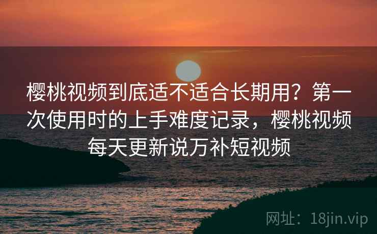 樱桃视频到底适不适合长期用？第一次使用时的上手难度记录，樱桃视频每天更新说万补短视频  第1张