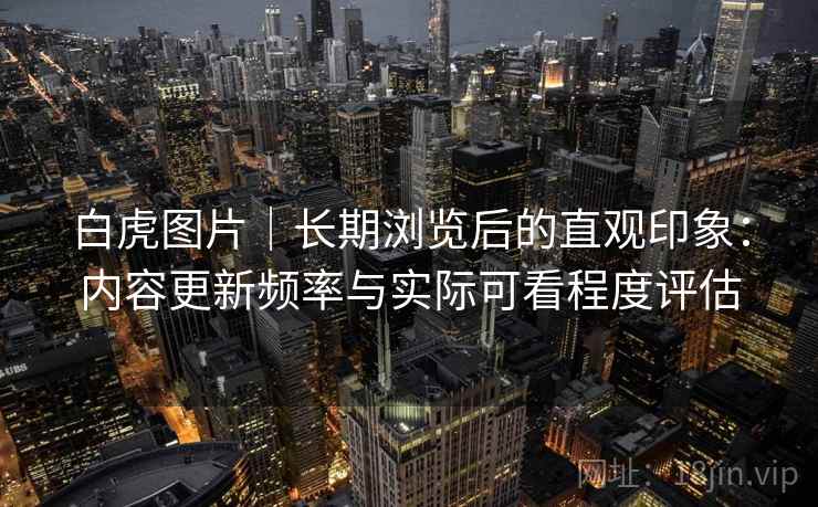 白虎图片|长期浏览后的直观印象:内容更新频率与实际可看程度评估 第1张 白虎图片|长期浏览后的直观印象:内容更新频率与实际可看程度评估 第1张