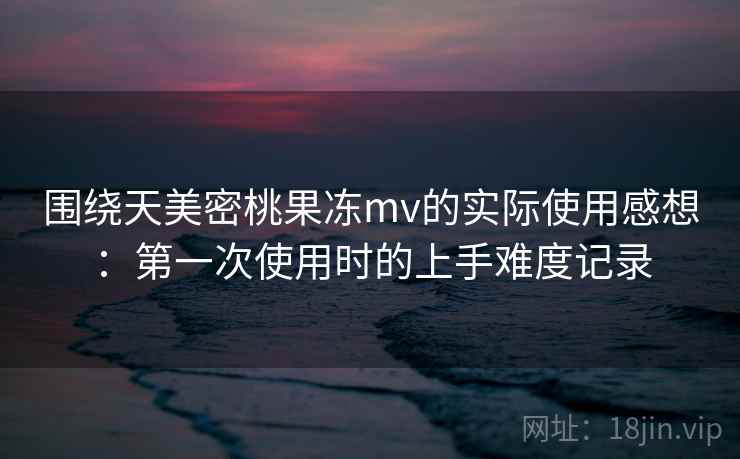 围绕天美密桃果冻mv的实际使用感想:第一次使用时的上手难度记录 第2张 围绕天美密桃果冻mv的实际使用感想:第一次使用时的上手难度记录 第2张