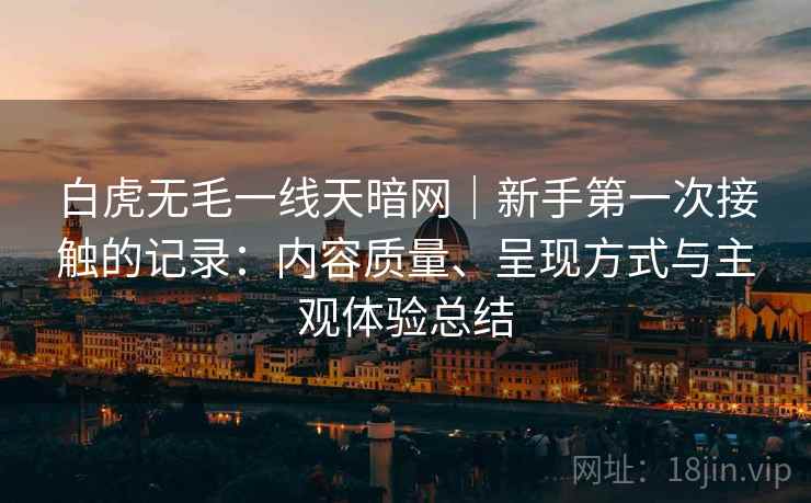 白虎无毛一线天暗网|新手第一次接触的记录:内容质量、呈现方式与主观体验总结 第1张 白虎无毛一线天暗网|新手第一次接触的记录:内容质量、呈现方式与主观体验总结 第1张
