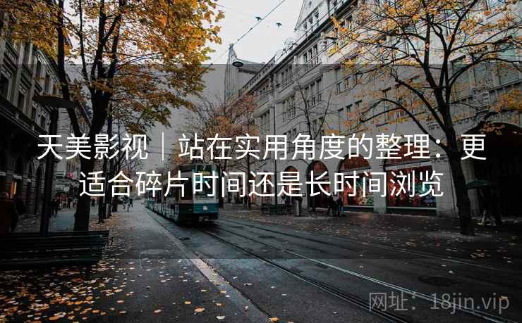 天美影视｜站在实用角度的整理：更适合碎片时间还是长时间浏览  第1张