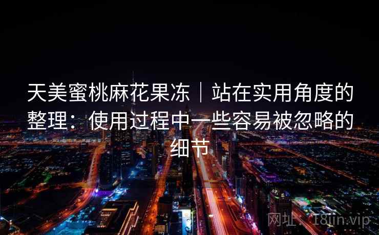 天美蜜桃麻花果冻｜站在实用角度的整理：使用过程中一些容易被忽略的细节  第2张