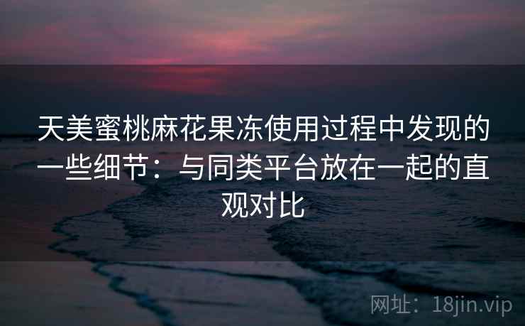 天美蜜桃麻花果冻使用过程中发现的一些细节:与同类平台放在一起的直观对比 第1张 天美蜜桃麻花果冻使用过程中发现的一些细节:与同类平台放在一起的直观对比 第1张