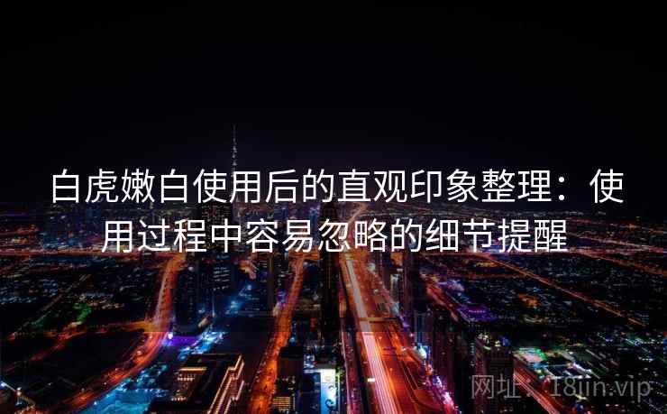 白虎嫩白使用后的直观印象整理:使用过程中容易忽略的细节提醒 第2张 白虎嫩白使用后的直观印象整理:使用过程中容易忽略的细节提醒 第2张