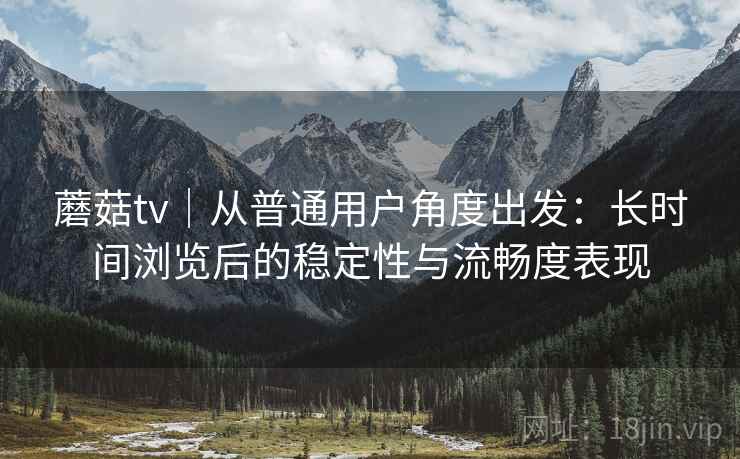蘑菇tv|从普通用户角度出发:长时间浏览后的稳定性与流畅度表现 第1张 蘑菇tv|从普通用户角度出发:长时间浏览后的稳定性与流畅度表现 第1张