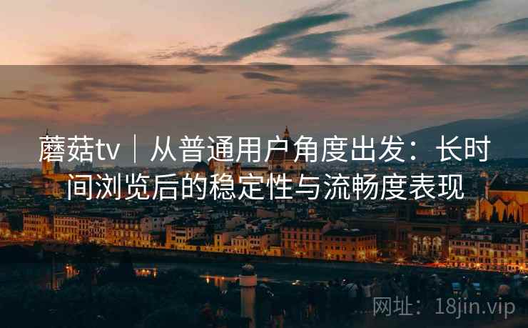 蘑菇tv|从普通用户角度出发:长时间浏览后的稳定性与流畅度表现 第2张 蘑菇tv|从普通用户角度出发:长时间浏览后的稳定性与流畅度表现 第2张