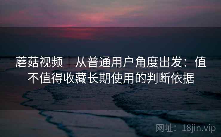 蘑菇视频|从普通用户角度出发:值不值得收藏长期使用的判断依据 第2张 蘑菇视频|从普通用户角度出发:值不值得收藏长期使用的判断依据 第2张