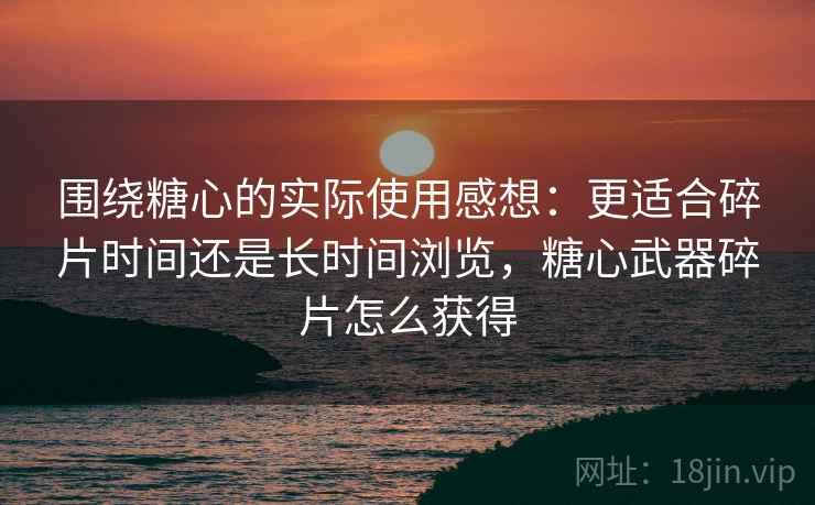 围绕糖心的实际使用感想：更适合碎片时间还是长时间浏览，糖心武器碎片怎么获得  第2张