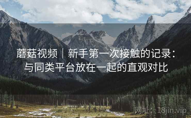 蘑菇视频｜新手第一次接触的记录：与同类平台放在一起的直观对比  第2张
