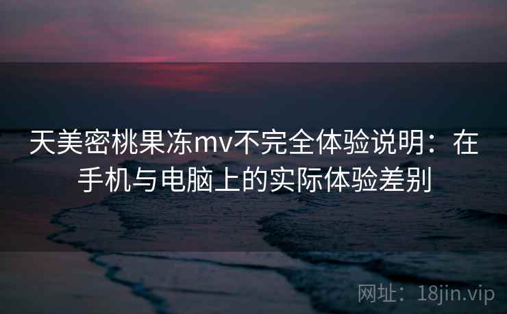 天美密桃果冻mv不完全体验说明：在手机与电脑上的实际体验差别  第2张