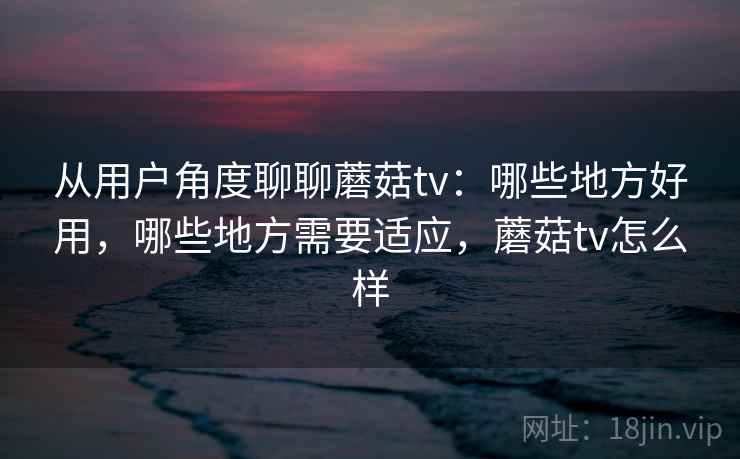 从用户角度聊聊蘑菇tv:哪些地方好用,哪些地方需要适应,蘑菇tv怎么样 第1张 从用户角度聊聊蘑菇tv:哪些地方好用,哪些地方需要适应,蘑菇tv怎么样 第1张