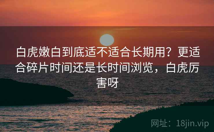 白虎嫩白到底适不适合长期用?更适合碎片时间还是长时间浏览,白虎厉害呀 第1张 白虎嫩白到底适不适合长期用?更适合碎片时间还是长时间浏览,白虎厉害呀 第1张