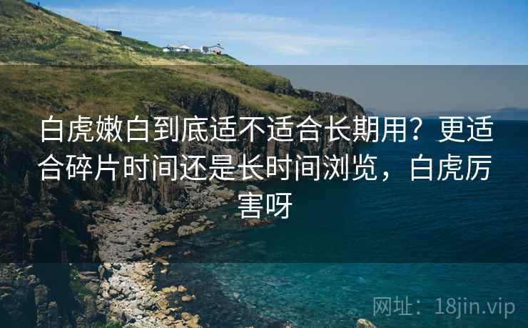 白虎嫩白到底适不适合长期用?更适合碎片时间还是长时间浏览,白虎厉害呀 第2张 白虎嫩白到底适不适合长期用?更适合碎片时间还是长时间浏览,白虎厉害呀 第2张