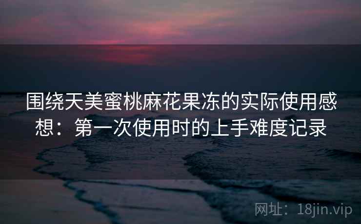 围绕天美蜜桃麻花果冻的实际使用感想:第一次使用时的上手难度记录 第1张 围绕天美蜜桃麻花果冻的实际使用感想:第一次使用时的上手难度记录 第1张