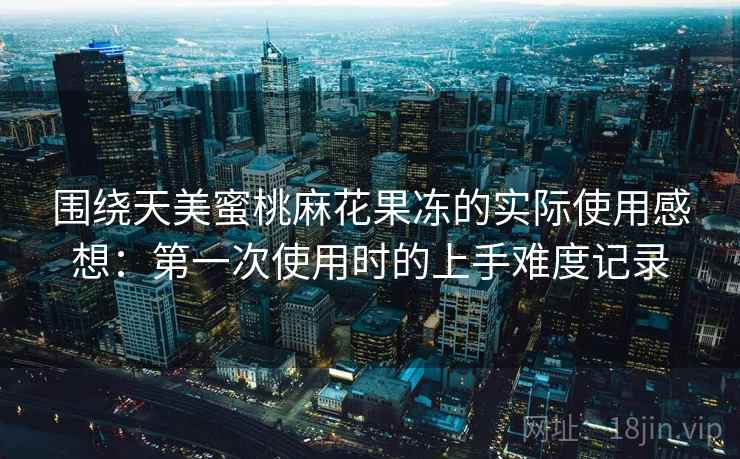 围绕天美蜜桃麻花果冻的实际使用感想:第一次使用时的上手难度记录 第2张 围绕天美蜜桃麻花果冻的实际使用感想:第一次使用时的上手难度记录 第2张