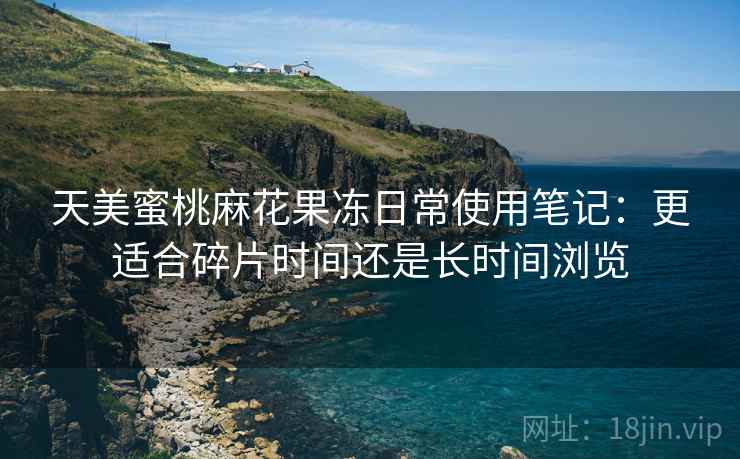 天美蜜桃麻花果冻日常使用笔记:更适合碎片时间还是长时间浏览 第1张 天美蜜桃麻花果冻日常使用笔记:更适合碎片时间还是长时间浏览 第1张
