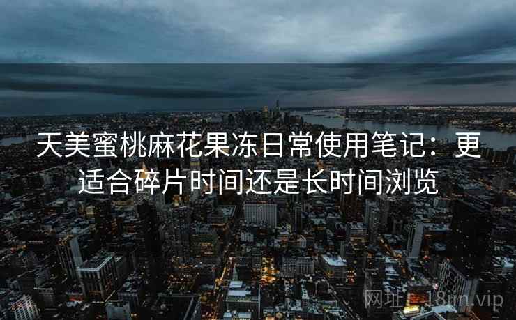 天美蜜桃麻花果冻日常使用笔记:更适合碎片时间还是长时间浏览 第2张 天美蜜桃麻花果冻日常使用笔记:更适合碎片时间还是长时间浏览 第2张