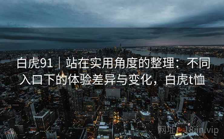 白虎91|站在实用角度的整理:不同入口下的体验差异与变化,白虎t恤 第1张 白虎91|站在实用角度的整理:不同入口下的体验差异与变化,白虎t恤 第1张
