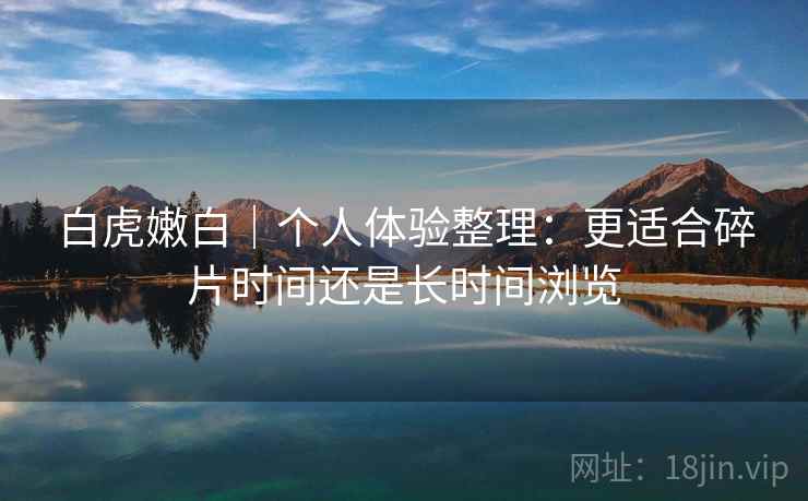 白虎嫩白｜个人体验整理：更适合碎片时间还是长时间浏览  第2张
