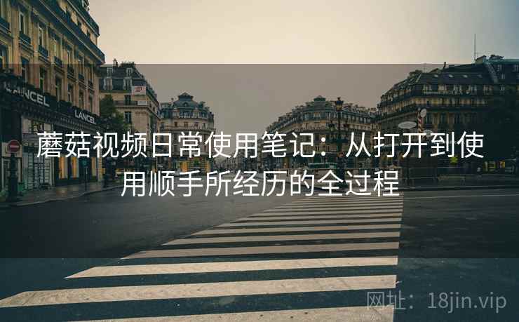 蘑菇视频日常使用笔记:从打开到使用顺手所经历的全过程 第1张 蘑菇视频日常使用笔记:从打开到使用顺手所经历的全过程 第1张