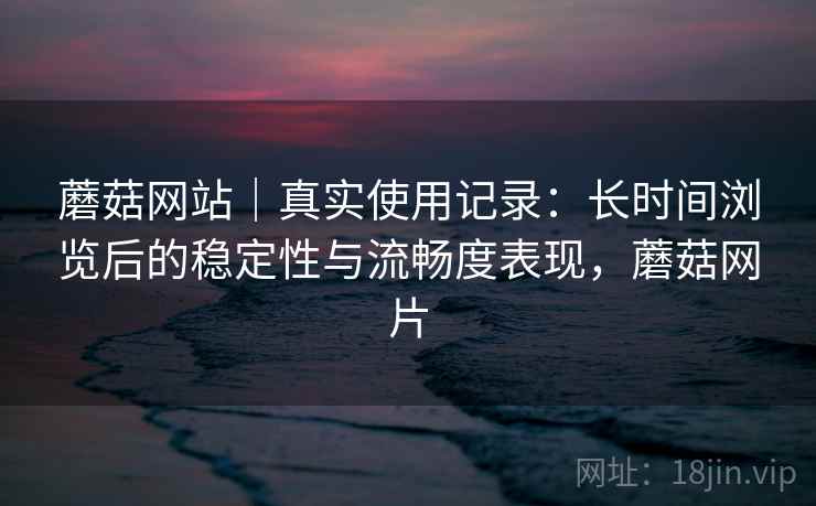 蘑菇网站｜真实使用记录：长时间浏览后的稳定性与流畅度表现，蘑菇网片  第1张