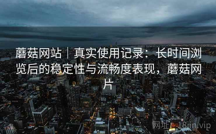 蘑菇网站｜真实使用记录：长时间浏览后的稳定性与流畅度表现，蘑菇网片  第2张