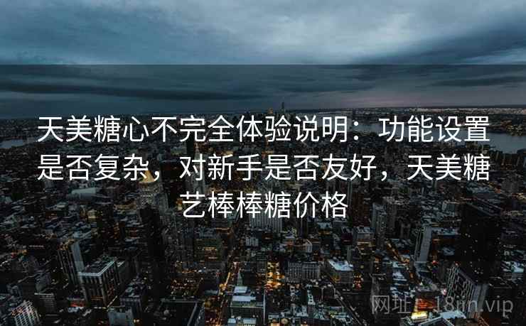 天美糖心不完全体验说明:功能设置是否复杂,对新手是否友好,天美糖艺棒棒糖价格 第2张 天美糖心不完全体验说明:功能设置是否复杂,对新手是否友好,天美糖艺棒棒糖价格 第2张