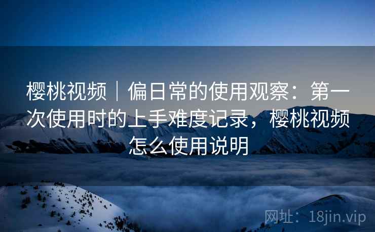 樱桃视频｜偏日常的使用观察：第一次使用时的上手难度记录，樱桃视频怎么使用说明  第1张