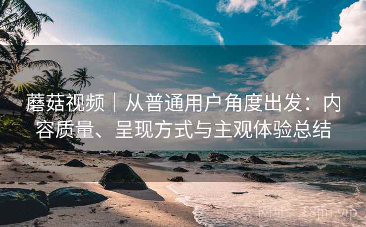 蘑菇视频|从普通用户角度出发:内容质量、呈现方式与主观体验总结 第1张 蘑菇视频|从普通用户角度出发:内容质量、呈现方式与主观体验总结 第1张