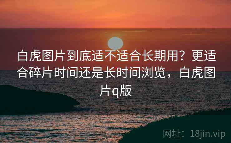 白虎图片到底适不适合长期用?更适合碎片时间还是长时间浏览,白虎图片q版 第1张 白虎图片到底适不适合长期用?更适合碎片时间还是长时间浏览,白虎图片q版 第1张