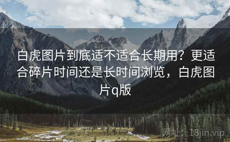 白虎图片到底适不适合长期用?更适合碎片时间还是长时间浏览,白虎图片q版 第2张 白虎图片到底适不适合长期用?更适合碎片时间还是长时间浏览,白虎图片q版 第2张