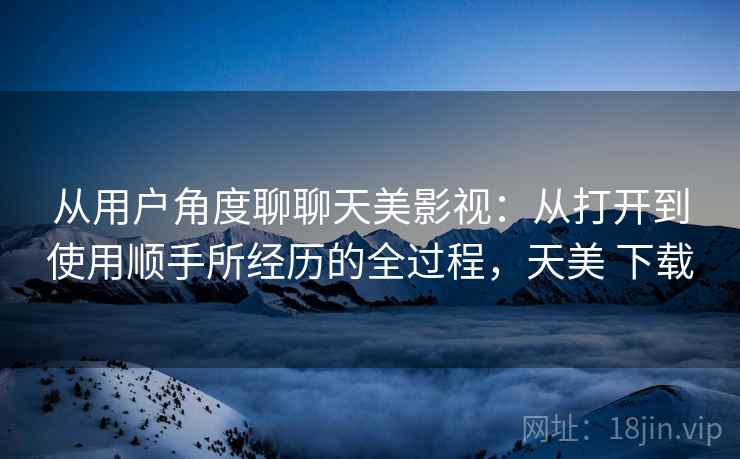 从用户角度聊聊天美影视：从打开到使用顺手所经历的全过程，天美 下载  第2张