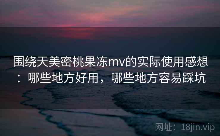 围绕天美密桃果冻mv的实际使用感想:哪些地方好用,哪些地方容易踩坑 第1张 围绕天美密桃果冻mv的实际使用感想:哪些地方好用,哪些地方容易踩坑 第1张
