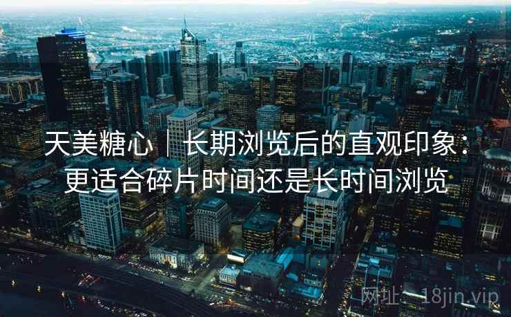 天美糖心|长期浏览后的直观印象:更适合碎片时间还是长时间浏览 第2张 天美糖心|长期浏览后的直观印象:更适合碎片时间还是长时间浏览 第2张