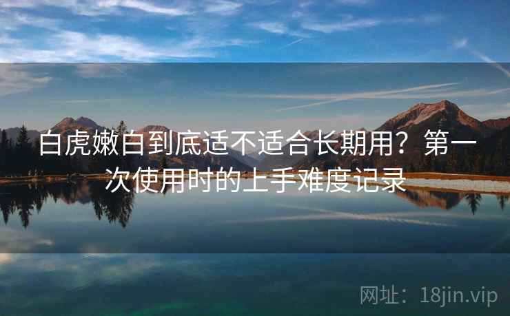 白虎嫩白到底适不适合长期用?第一次使用时的上手难度记录 第1张 白虎嫩白到底适不适合长期用?第一次使用时的上手难度记录 第1张