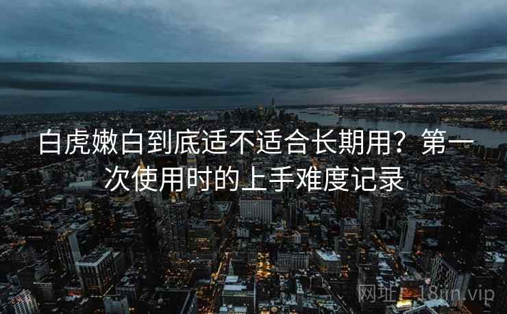 白虎嫩白到底适不适合长期用?第一次使用时的上手难度记录 第2张 白虎嫩白到底适不适合长期用?第一次使用时的上手难度记录 第2张